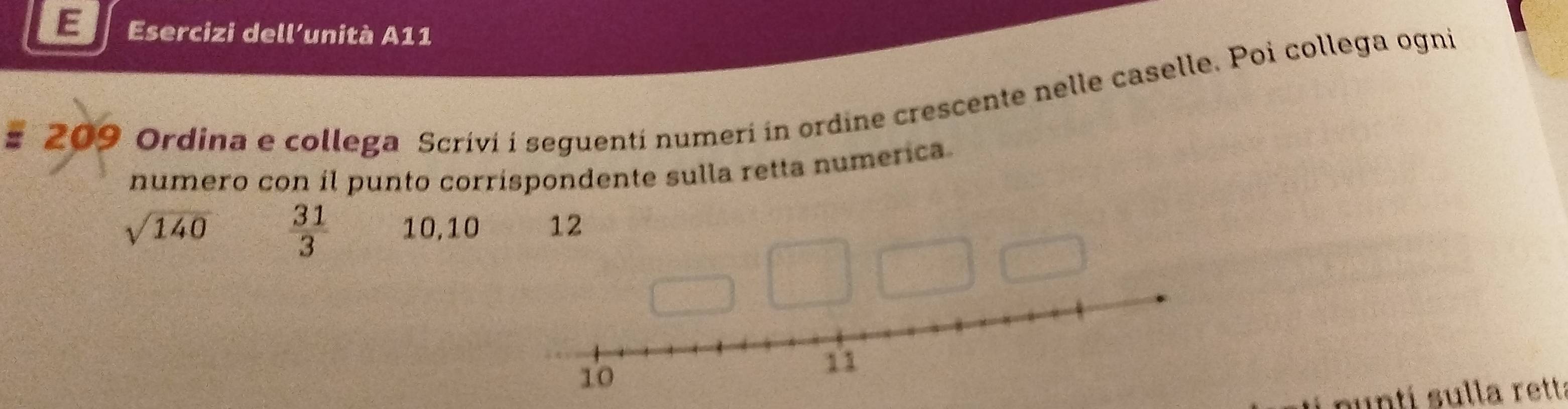 Esercizi dell’unità A11 
# 209 Ordina e collega Scrívi i seguentí numeri in ordine crescente nelle caselle. Poi collega ogni 
numero con íl punto corríspondente sulla retta numerica
sqrt(140)  31/3  10, 10 12 
puntí sulla rett: