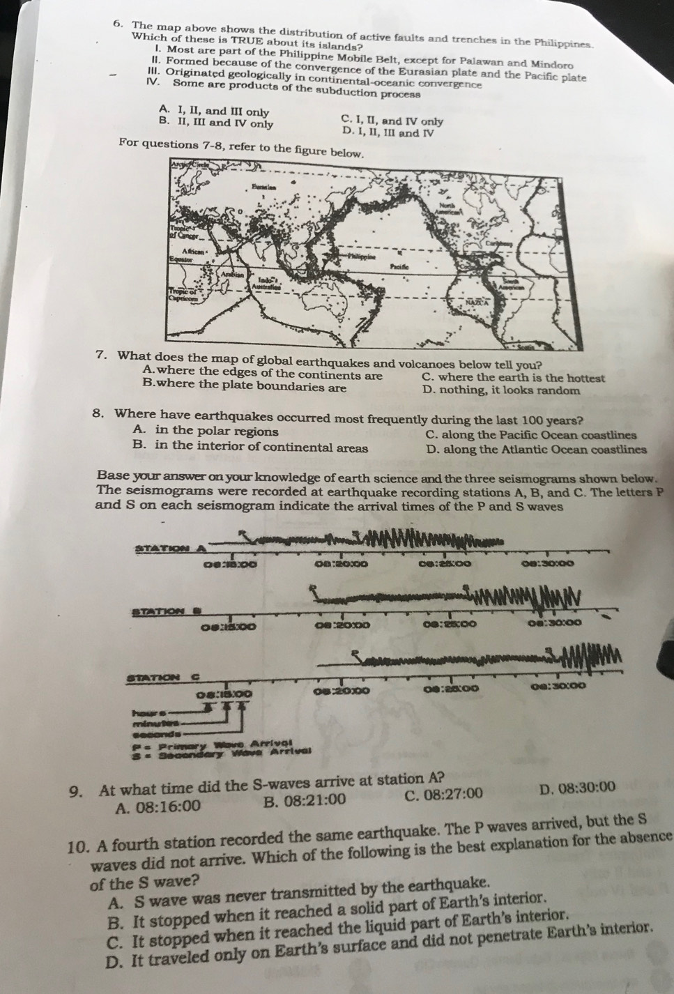 The map above shows the distribution of active faults and trenches in the Philippines
Which of these is TRUE about its islands?
l. Most are part of the Philippine Mobile Belt, except for Palawan and Mindoro
II. Formed because of the convergence of the Eurasian plate and the Pacific plate
III. Originated geologically in continental-oceanic convergence
IV. Some are products of the subduction process
A. I, II, and III only
B. II, III and IV only C. I, II, and IV only
D. I, II, III and IV
For questions 7-8, refer to the figure below.
7. Whrthquakes and volcanoes below tell you?
A.where the edges of the continents are C. where the earth is the hottest
B.where the plate boundaries are D. nothing, it looks random
8. Where have earthquakes occurred most frequently during the last 100 years?
A. in the polar regions C. along the Pacific Ocean coastlines
B. in the interior of continental areas D. along the Atlantic Ocean coastlines
Base your answer on your knowledge of earth science and the three seismograms shown below.
The seismograms were recorded at earthquake recording stations A, B, and C. The letters P
and S on each seismogram indicate the arrival times of the P and S waves
08:15:00
hour s
minutes
seconds
= Primary Wave Arrival
× Secondary Wave Arrival
9. At what time did the S-waves arrive at station A?
A. 08:16:00 B. 08:21:00 C. 08:27:00 D. 08:30:00
10. A fourth station recorded the same earthquake. The P waves arrived, but the S
waves did not arrive. Which of the following is the best explanation for the absence
of the S wave?
A. S wave was never transmitted by the earthquake.
B. It stopped when it reached a solid part of Earth’s interior.
C. It stopped when it reached the liquid part of Earth’s interior.
D. It traveled only on Earth’s surface and did not penetrate Earth’s interior.