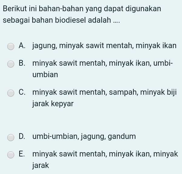 Berikut ini bahan-bahan yang dapat digunakan
sebagai bahan biodiesel adalah ....
A. jagung, minyak sawit mentah, minyak ikan
B. minyak sawit mentah, minyak ikan, umbi-
umbian
C. minyak sawit mentah, sampah, minyak biji
jarak kepyar
D. umbi-umbian, jagung, gandum
E. minyak sawit mentah, minyak ikan, minyak
jarak