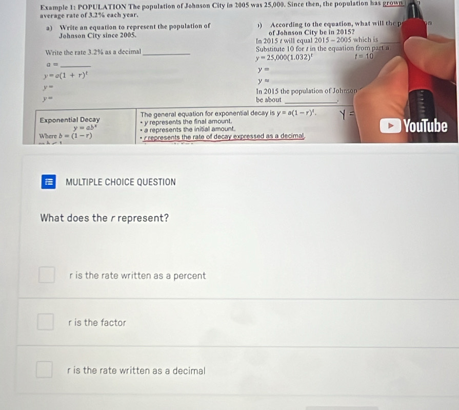 Example 1: POPULATION The population of Johnson City in 2005 was 25,000. Since then, the population has grown
average rate of 3.2% each year.
a) Write an equation to represent the population of ) According to the equation, what will the p n
Johnson City since 2005. In 2015 t will equal of Johnson City be in 2015?
015-2005 which is_
Write the rate 3.2% as a decimal_ Substitute 10 for t in the equation from part a
y=25,000(1.032)^t t=10
_ a=
y=
y=a(1+r)^t
yapprox
y=
In 2015 the population of Johnson
y= be about _.
Exponential Decay The general equation for exponential decay is y=a(1-r)^t.
y=ab^x y represents the final amount. YouTube
a represents the initial amount.
Where b=(1-r) represents the rate of decay expressed as a decimal
MULTIPLE CHOICE QUESTION
What does the rrepresent?
r is the rate written as a percent
r is the factor
r is the rate written as a decimal