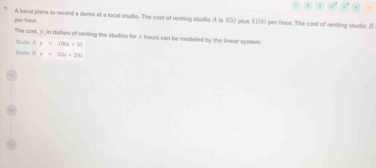 10
1. A band plans to record a demo at a local studio. The cost of renting studio A is $50 plus $100 per hour. The cost of renting studio B
per hour.
The cost, y, in dollars of renting the studios for x hours can be modeled by the linear system:
Studio A y=100x+50
Studio B y=50x+200