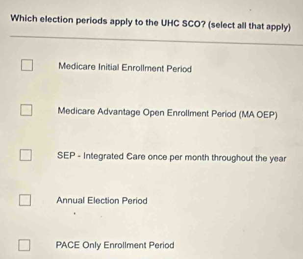 Which election periods apply to the UHC SCO? (select all that apply)
Medicare Initial Enrollment Period
Medicare Advantage Open Enrollment Period (MA OEP)
SEP - Integrated Care once per month throughout the year
Annual Election Period
PACE Only Enrollment Period