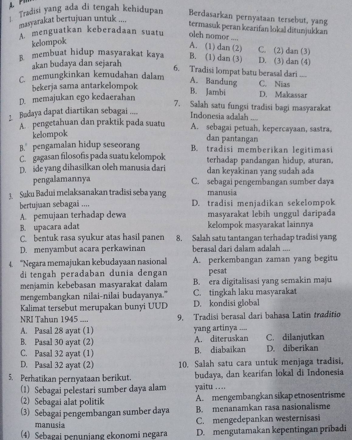 A. PM
1. Tradisi yang ada di tengah kehidupan Berdasarkan pernyataan tersebut, yang
masyarakat bertujuan untuk ....
termasuk peran kearifan lokal ditunjukkan
A. menguatkan keberadaan suatu oleh nomor ....
kelompok
A. (1) dan (2) C. (2) dan (3)
B. membuat hidup masyarakat kaya B. (1) dan (3) D. (3) dan (4)
akan budaya dan sejarah
6. Tradisi lompat batu berasal dari ....
C. memungkinkan kemudahan dalam
A. Bandung C. Nias
bekerja sama antarkelompok B. Jambi
D. memajukan ego kedaerahan
D. Makassar
7. Salah satu fungsi tradisi bagi masyarakat
2. Budaya dapat diartikan sebagai ....
Indonesia adalah ....
A. pengetahuan dan praktik pada suatu A. sebagai petuah, kepercayaan, sastra,
kelompok
dan pantangan
B. pengamalan hidup seseorang B. tradisi memberikan legitimasi
C. gagasan filosofis pada suatu kelompok terhadap pandangan hidup, aturan,
D. ide yang dihasilkan oleh manusia dari dan keyakinan yang sudah ada
pengalamannya C. sebagai pengembangan sumber daya
3. Suku Badui melaksanakan tradisi seba yang manusia
bertujuan sebagai .... D. tradisi menjadikan sekelompok
A. pemujaan terhadap dewa masyarakat lebih unggul daripada
B. upacara adat kelompok masyarakat lainnya
C. bentuk rasa syukur atas hasil panen 8. Salah satu tantangan terhadap tradisi yang
D. menyambut acara perkawinan berasal dari dalam adalah ....
4. “Negara memajukan kebudayaan nasional A. perkembangan zaman yang begitu
di tengah peradaban dunia dengan pesat
menjamin kebebasan masyarakat dalam B. era digitalisasi yang semakin maju
mengembangkan nilai-nilai budayanya.” C. tingkah laku masyarakat
Kalimat tersebut merupakan bunyi UUD D. kondisi global
NRI Tahun 1945 .... 9. Tradisi berasal dari bahasa Latin traditio
A. Pasal 28 ayat (1) yang artinya ....
B. Pasal 30 ayat (2) A. diteruskan C. dilanjutkan
C. Pasal 32 ayat (1) B. diabaikan D. diberikan
D. Pasal 32 ayat (2) 10. Salah satu cara untuk menjaga tradisi,
5. Perhatikan pernyataan berikut. budaya, dan kearifan lokal di Indonesia
(1) Sebagai pelestari sumber daya alam yaitu ….
(2) Sebagai alat politik A. mengembangkan sikap etnosentrisme
(3) Sebagai pengembangan sumber daya B. menanamkan rasa nasionalisme
manusia C. mengedepankan westernisasi
(4) Sebagai penunjang ekonomi negara D. mengutamakan kepentingan pribadi