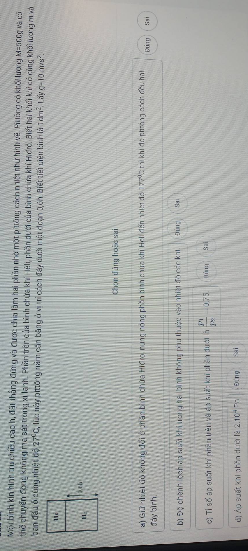 Một bình kín hình trụ chiều cao h, đặt thẳng đứng và được chia làm hai phần nhờ một pittông cách nhiệt như hình vẽ. Pittông có khối lượng M=500g và có
thể chuyển động không ma sát trong xi lanh. Phần trên của bình chứa khí Hêli, phần dưới của bình chứa khí Hiđrô. Biết hai khối khí có cùng khối lượng m và
ban đầu ở cùng nhiệt độ 27°C , lúc này pittông nằm cân bằng ở vị trí cách đáy dưới một đoạn 0,6h. Biết tiết diện bình là 1dm^2 Lấy g=10m/s^2.
Chọn đúng hoặc sai
a) Giữ nhiệt độ không đối ở phần bình chứa Hiđro, nung nóng phần bình chứa khí Heli đến nhiệt độ 177°C thì khi đó pittông cách đều hai Đúng
Sai
đáy bình.
b) Độ chênh lệch áp suất khí trong hai bình không phụ thuộc vào nhiệt độ các khí. Đúng Sai
c) Tỉ số áp suất khí phần trên và áp suất khí phần dưới là frac p_1p_2=0,75. Đúng Sai
d) Áp suất khí phần dưới là 2.10^4 Pa Đúng Sai