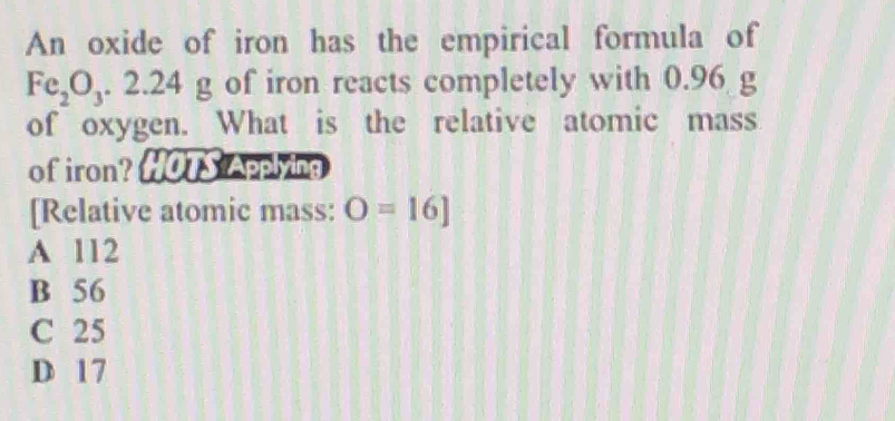 An oxide of iron has the empirical formula of
Fe_2O_3.2.24g of iron reacts completely with 0.96 g
of oxygen. What is the relative atomic mass
of iron? HOTS Applying
[Relative atomic mass: O=16]
A 112
B 56
C 25
D 17