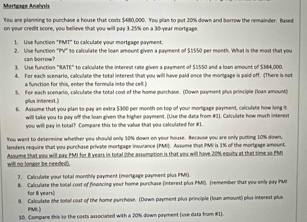 Mortgage Analysis 
You are planning to purchase a house that costs $480,000. You plan to put 20% down and borrow the remainder. Based 
on your credit score, you believe that you will pay 3.25% on a 30-year mortgage. 
1. Use function “ PMT ” to calculate your mortgage payment. 
2. Use function “PV" to calculate the loan amount given a payment of $1550 per month. What is the most that you 
can borrow? 
3. Use function “RATE” to calculate the interest rate given a payment of $1550 and a loan amount of $384,000. 
4. For each scenario, calculate the total interest that you will have paid once the mortgage is paid off. (There is not 
a function for this, enter the formula into the cell.) 
5. For each scenario, calculate the total cost of the home purchase. (Down payment plus principle (loan amount) 
plus interest.) 
6. Assume that you plan to pay an extra $300 per month on top of your mortgage payment, calculate how long it 
will take you to pay off the loan given the higher payment. (Use the data from #1). Calculate how much interest 
you will pay in total? Compare this to the value that you calculated for #1. 
You want to determine whether you should only 10% down on your house. Because you are only putting 10% down, 
lenders require that you purchase private mortgage insurance (PMI). Assume that PMI is 1% of the mortgage amount. 
Assume that you will pay PMI for 8 years in total (the assumption is that you will have 20% equity at that time so PMI 
will no longer be needed). 
7. Calculate your total monthly payment (mortgage payment plus PMI). 
8. Calculate the total cost of financing your home purchase (interest plus PMI). (remember that you only pay PMI 
for 8 years) 
9. Calculate the totol cost of the home purchose. (Down payment plus principle (loan amount) plus interest plus 
PMI.) 
10. Compare this to the costs associated with a 20% down payment (use data from #1).