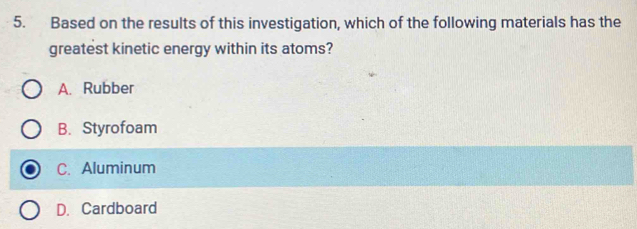 Based on the results of this investigation, which of the following materials has the
greatest kinetic energy within its atoms?
A. Rubber
B. Styrofoam
C. Aluminum
D. Cardboard