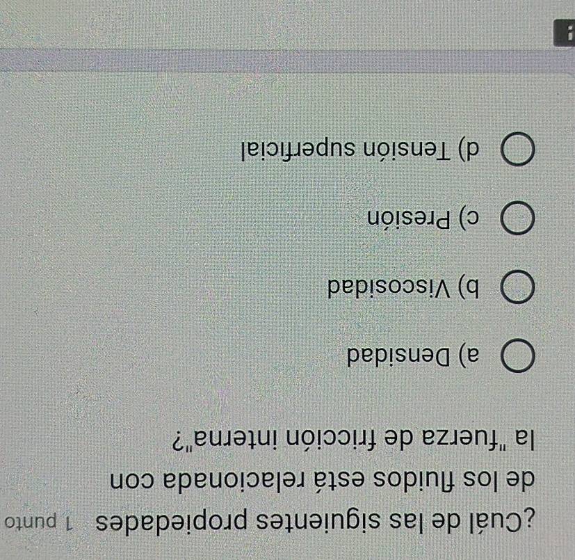 ¿Cuál de las siguientes propiedades 1 punto
de los fluidos está relacionada con
la "fuerza de fricción interna"?
a) Densidad
b) Viscosidad
c) Presión
d) Tensión superficial