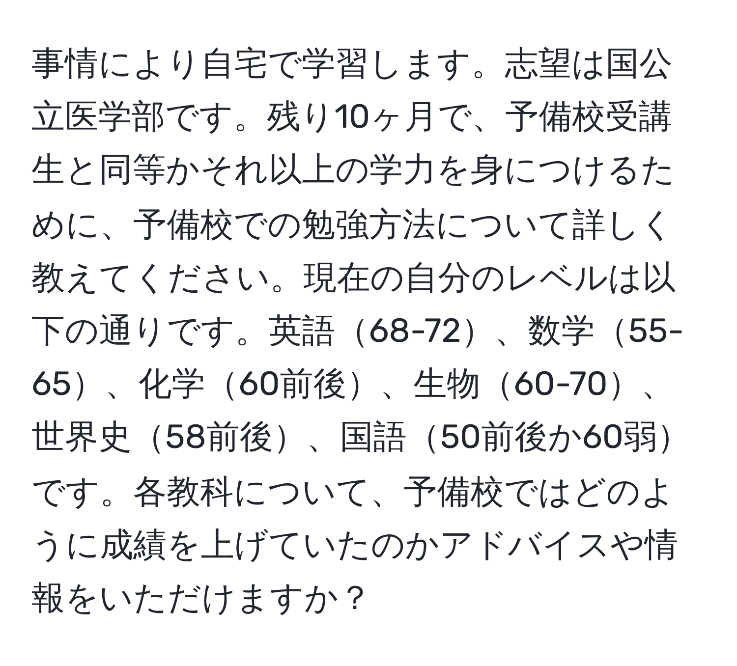 事情により自宅で学習します。志望は国公立医学部です。残り10ヶ月で、予備校受講生と同等かそれ以上の学力を身につけるために、予備校での勉強方法について詳しく教えてください。現在の自分のレベルは以下の通りです。英語68-72、数学55-65、化学60前後、生物60-70、世界史58前後、国語50前後か60弱です。各教科について、予備校ではどのように成績を上げていたのかアドバイスや情報をいただけますか？