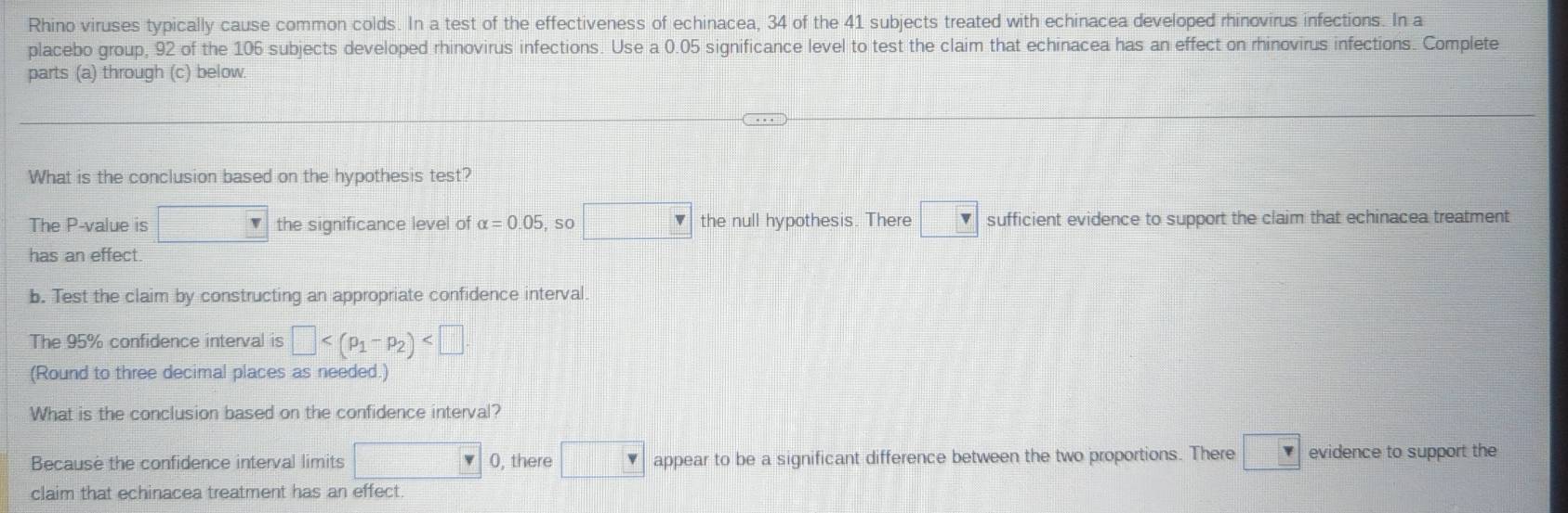 Rhino viruses typically cause common colds. In a test of the effectiveness of echinacea, 34 of the 41 subjects treated with echinacea developed rhinovirus infections. In a
placebo group, 92 of the 106 subjects developed rhinovirus infections. Use a 0.05 significance level to test the claim that echinacea has an effect on rhinovirus infections. Complete
parts (a) through (c) below.
What is the conclusion based on the hypothesis test?
The P -value is □ the significance level of alpha =0.05 , so □ the null hypothesis. There □ v sufficient evidence to support the claim that echinacea treatment
has an effect
b. Test the claim by constructing an appropriate confidence interval
The 95% confidence interval is □
(Round to three decimal places as needed.)
What is the conclusion based on the confidence interval?
Because the confidence interval limits □ 0, there □ appear to be a significant difference between the two proportions. There □ evidence to support the
claim that echinacea treatment has an effect