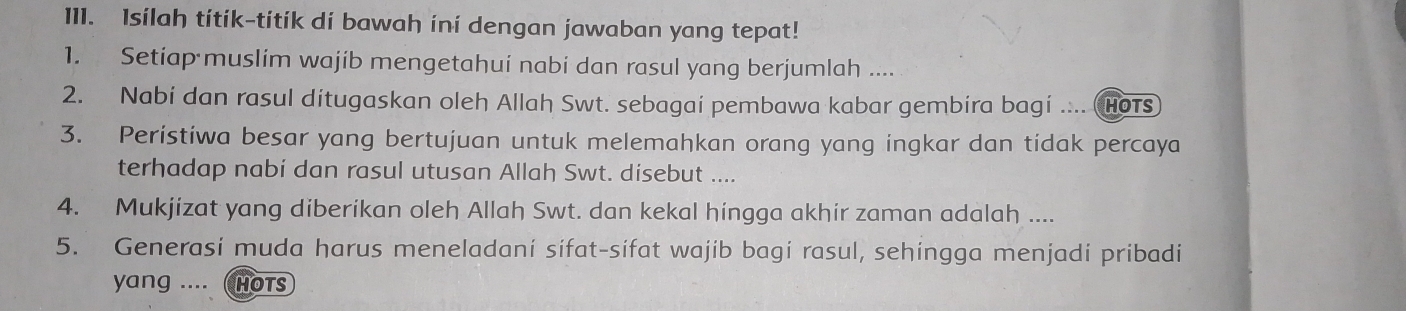 Isilah títik-títík di bawah ini dengan jawaban yang tepat! 
1. Setiap muslim wajib mengetahui nabi dan rasul yang berjumlah .... 
2. Nabi dan rasul ditugaskan oleh Allah Swt. sebagai pembawa kabar gembira bagi .... Hots 
3. Peristiwa besar yang bertujuan untuk melemahkan orang yang ingkar dan tidak percaya 
terhadap nabi dan rasul utusan Allah Swt. disebut .... 
4. Mukjizat yang diberikan oleh Allah Swt. dan kekal hingga akhir zaman adalah .... 
5. Generasi muda harus meneladani sifat-sifat wajib bagi rasul, sehingga menjadi pribadi 
yang .... HOTS