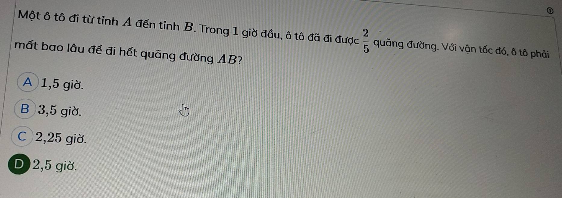 ①
Một ô tô đi từ tỉnh A đến tỉnh B. Trong 1 giờ đầu, ô tô đã đi được  2/5  quãng đường. Với vận tốc đó, ô tô phải
mất bao lâu để đi hết quãng đường AB?
A 1,5 giờ.
B 3,5 giờ.
C 2,25 giờ.
D ) 2,5 giờ.