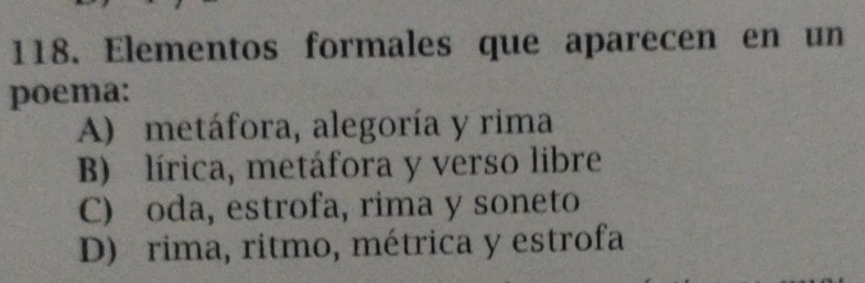 Elementos formales que aparecen en un
poema:
A) metáfora, alegoría y rima
B) lírica, metáfora y verso libre
C) oda, estrofa, rima y soneto
D) rima, ritmo, métrica y estrofa