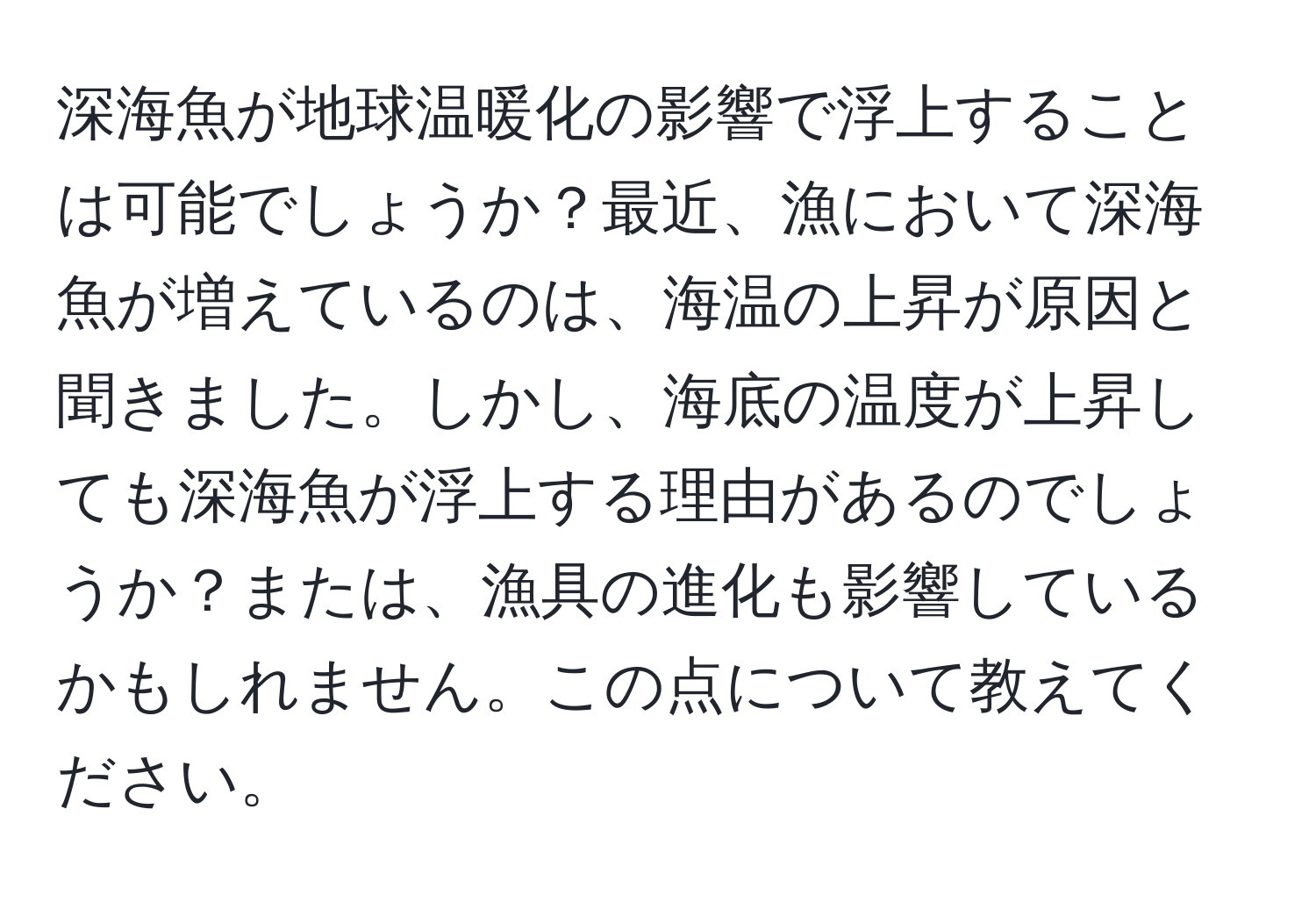 深海魚が地球温暖化の影響で浮上することは可能でしょうか？最近、漁において深海魚が増えているのは、海温の上昇が原因と聞きました。しかし、海底の温度が上昇しても深海魚が浮上する理由があるのでしょうか？または、漁具の進化も影響しているかもしれません。この点について教えてください。