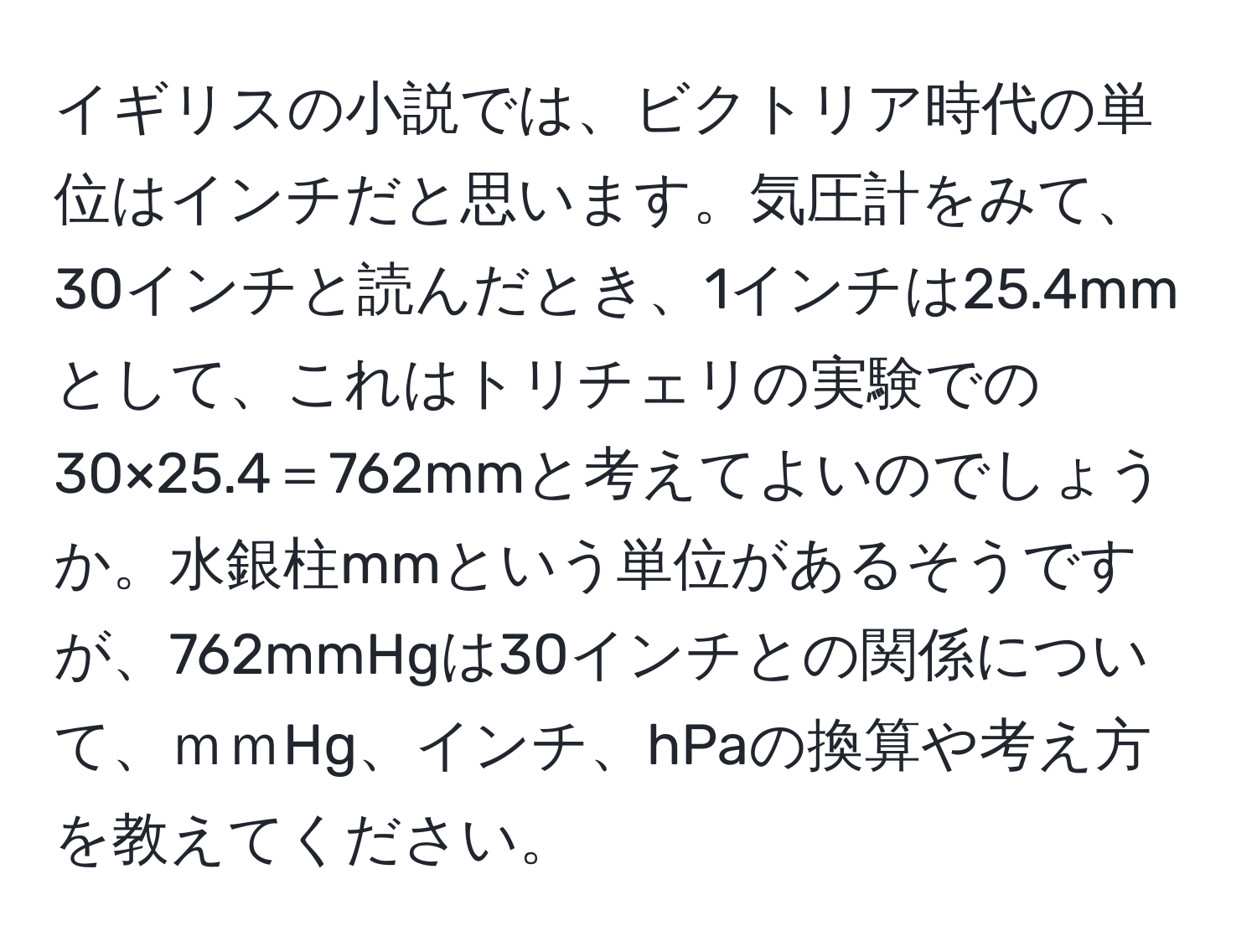 イギリスの小説では、ビクトリア時代の単位はインチだと思います。気圧計をみて、30インチと読んだとき、1インチは25.4mmとして、これはトリチェリの実験での30×25.4＝762mmと考えてよいのでしょうか。水銀柱mmという単位があるそうですが、762mmHgは30インチとの関係について、ｍｍHg、インチ、hPaの換算や考え方を教えてください。
