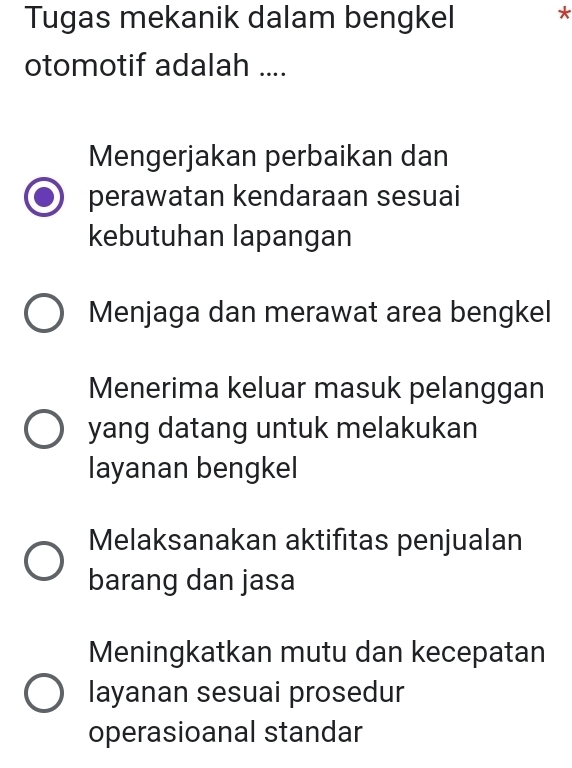 Tugas mekanik dalam bengkel *
otomotif adalah ....
Mengerjakan perbaikan dan
perawatan kendaraan sesuai
kebutuhan lapangan
Menjaga dan merawat area bengkel
Menerima keluar masuk pelanggan
yang datang untuk melakukan
layanan bengkel
Melaksanakan aktifitas penjualan
barang dan jasa
Meningkatkan mutu dan kecepatan
layanan sesuai prosedur
operasioanal standar