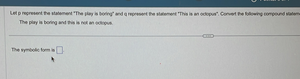 Let p represent the statement "The play is boring" and q represent the statement "This is an octopus". Convert the following compound statem 
The play is boring and this is not an octopus. 
The symbolic form is □ .