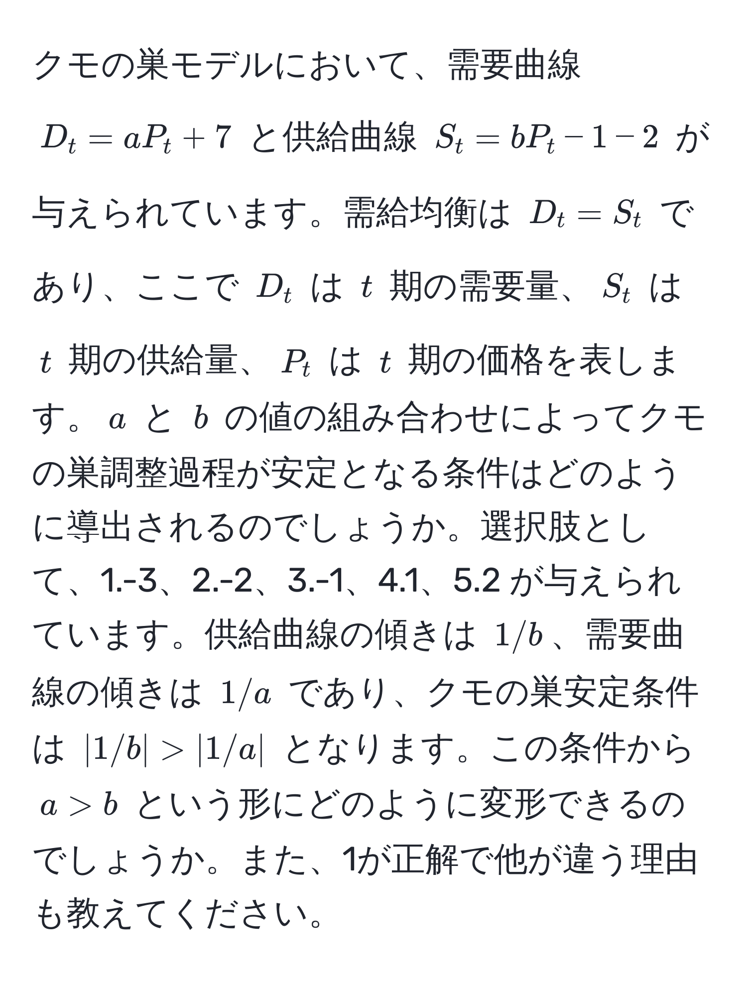 クモの巣モデルにおいて、需要曲線 $D_t = aP_t + 7$ と供給曲線 $S_t = bP_t - 1 - 2$ が与えられています。需給均衡は $D_t = S_t$ であり、ここで $D_t$ は $t$ 期の需要量、$S_t$ は $t$ 期の供給量、$P_t$ は $t$ 期の価格を表します。$a$ と $b$ の値の組み合わせによってクモの巣調整過程が安定となる条件はどのように導出されるのでしょうか。選択肢として、1.-3、2.-2、3.-1、4.1、5.2 が与えられています。供給曲線の傾きは $1/b$、需要曲線の傾きは $1/a$ であり、クモの巣安定条件は $|1/b| > |1/a|$ となります。この条件から $a > b$ という形にどのように変形できるのでしょうか。また、1が正解で他が違う理由も教えてください。