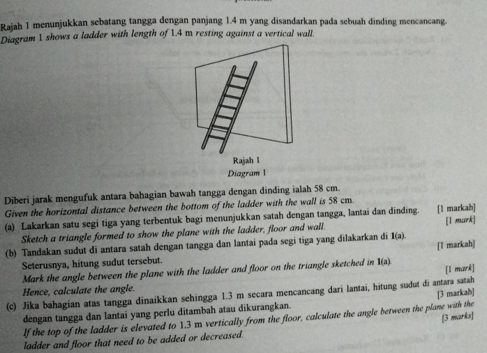 Rajah 1 menunjukkan sebatang tangga dengan panjang 1.4 m yang disandarkan pada sebuah dinding mencancang. 
Diagram 1 shows a ladder with length of 1.4 m resting against a vertical wall. 
Rajah l 
Diagram 1 
Diberi jarak mengufuk antara bahagian bawah tangga dengan dinding ialah 58 cm. 
Given the horizontal distance between the bottom of the ladder with the wall is 58 cm
(a) Lakarkan satu segi tiga yang terbentuk bagi menunjukkan satah dengan tangga, lantai dan dinding. [1 markah] 
Sketch a triangle formed to show the plane with the ladder, floor and wall. [I mark] 
(b) Tandakan sudut di antara satah dengan tangga dan lantai pada segi tiga yang dilakarkan di 1(a). 
Seterusnya, hitung sudut tersebut. [1 markah] 
[I mark] 
Mark the angle between the plane with the ladder and floor on the triangle sketched in 1(a). 
Hence, calculate the angle. 
[3 markah] 
(c) Jika bahagian atas tangga dinaikkan sehingga 1.3 m secara mencancang dari lantai, hitung sudut di antara satah 
dengan tangga dan lantai yang perlu ditambah atau dikurangkan. 
[3 marks] 
If the top of the ladder is elevated to 1.3 m vertically from the floor, calculate the angle between the plane with the 
ladder and floor that need to be added or decreased.