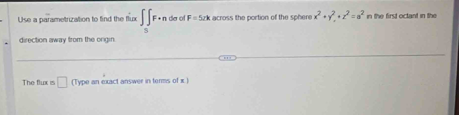 Use a parametrization to find the flux ∈t _SF· ndsigma of F=5zk across the portion of the sphere x^2+y^2+z^2=a^2 in the first octant in the 
direction away from the ongin. 
The flux is □ (Type an exact answer in terms of x )