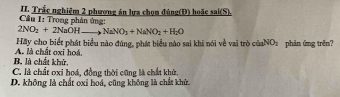 Trắc nghiệm 2 phương án lựa chọn đúng(Đ) hoặc sai(S).
Câu 1: Trong phản ứng:
2NO_2+2NaOHto NaNO_3+NaNO_2+H_2O
Hãy cho biết phát biểu nào đúng, phát biểu nào sai khi nói về vai trò ciaNO_2 phản ứng trên?
A. là chất oxi hoá.
B. là chất khử.
C. là chất oxi hoá, đồng thời cũng là chất khử.
D. không là chất oxi hoá, cũng không là chất khử.