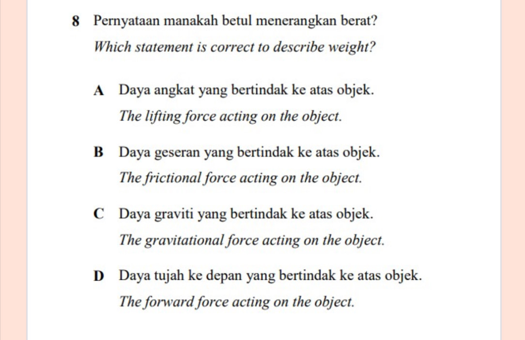 Pernyataan manakah betul menerangkan berat?
Which statement is correct to describe weight?
A Daya angkat yang bertindak ke atas objek.
The lifting force acting on the object.
B Daya geseran yang bertindak ke atas objek.
The frictional force acting on the object.
C Daya graviti yang bertindak ke atas objek.
The gravitational force acting on the object.
D Daya tujah ke depan yang bertindak ke atas objek.
The forward force acting on the object.