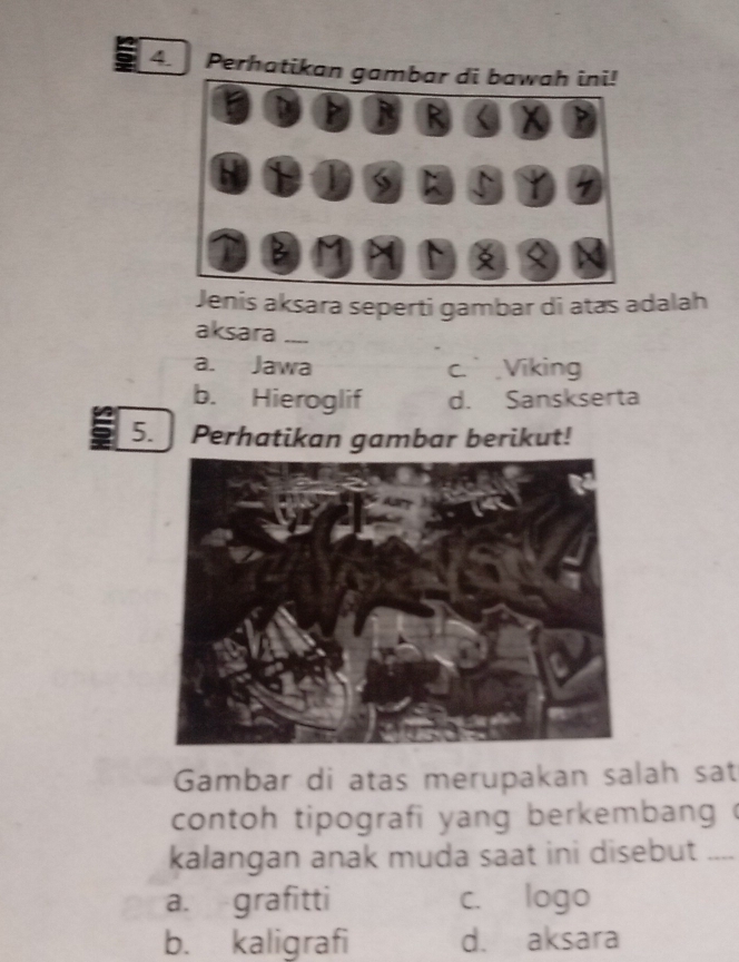 Perhatikan gambar di bawah ini!
P R < <tex>X
H
S; 5 1
B M
Jenis aksara seperti gambar di atas adalah
aksara_
a. Jawa c.Viking
b. Hieroglif d. Sanskserta
5. Perhatikan gambar berikut!
Gambar di atas merupakan salah sat
contoh tipografi yang berkembang 
kalangan anak muda saat ini disebut _--
a. grafitti c. logo
b. kaligrafi d. aksara