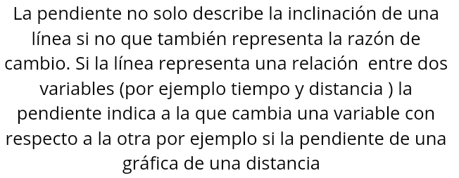 La pendiente no solo describe la inclinación de una 
línea si no que también representa la razón de 
cambio. Si la línea representa una relación entre dos 
variables (por ejemplo tiempo y distancia ) la 
pendiente indica a la que cambia una variable con 
respecto a la otra por ejemplo si la pendiente de una 
gráfica de una distancia