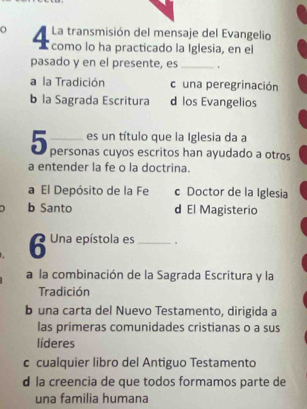 La transmisión del mensaje del Evangelio
o 4 como lo ha practicado la Iglesia, en el
pasado y en el presente, es _.
a la Tradición cuna peregrinación
b la Sagrada Escritura d los Evangelios
2 es un título que la Iglesia da a
5 personas cuyos escritos han ayudado a otros
a entender la fe o la doctrina.
a El Depósito de la Fe c Doctor de la Iglesia
b Santo d El Magisterio
6 Una epístola es_ 、
a la combinación de la Sagrada Escritura y la
Tradición
b una carta del Nuevo Testamento, dirigida a
las primeras comunidades cristianas o a sus
líderes
c cualquier libro del Antiguo Testamento
d la creencia de que todos formamos parte de
una familia humana