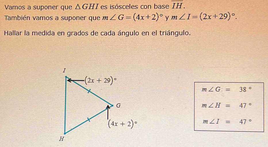 Vamos a suponer que △ GHI es isósceles con base overline IH.
También vamos a suponer que m∠ G=(4x+2)^circ  y m∠ I=(2x+29)^circ .
Hallar la medida en grados de cada ángulo en el triángulo.
m∠ G=38°
m∠ H=47°
m∠ I=47°