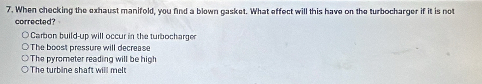 When checking the exhaust manifold, you find a blown gasket. What effect will this have on the turbocharger if it is not
corrected?
Carbon build-up will occur in the turbocharger
The boost pressure will decrease
The pyrometer reading will be high
The turbine shaft will melt