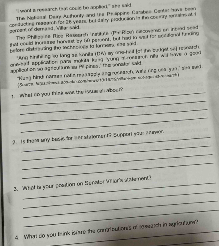 "I want a research that could be applied," she said. 
The National Dairy Authority and the Philippine Carabao Center have been 
conducting research for 26 years, but dairy production in the country remains at 1
percent of demand, Villar said. 
The Philippine Rice Research Institute (PhilRice) discovered an inbred seed 
that could increase harvest by 50 percent, but had to wait for additional funding 
before distributing the technology to farmers, she said. 
“Ang hinihiling ko lang sa kanila (DA) ay one-half [of the budget sa] research, 
one-half application para makita kung "yung ni-research nila will have a good 
application sa agriculture sa Pilipinas," the senator said. 
“Kung hindi naman natin maaapply ang research, wala ring use ‘yun,” she said. 
(Source: https://news.abs-cbn.com/news/10/16/19/villar-i-am-not-against-research) 
_ 
1. What do you think was the issue all about? 
_ 
_ 
_ 
2. Is there any basis for her statement? Support your answer. 
_ 
_ 
_ 
3. What is your position on Senator Villar's statement? 
_ 
_ 
_ 
4. What do you think is/are the contribution/s of research in agriculture?