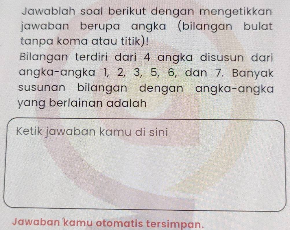 Jawablah soal berikut dengan mengetikkan 
jawaban berupa angka (bilangan bulat 
tanpa koma atau titik)! 
Bilangan terdiri dari 4 angka disusun dari 
angka-angka 1, 2, 3, 5, 6, dan 7. Banyak 
susunan bilangan dengan angka-angka 
yang berlainan adalah 
Ketik jawaban kamu di sini 
Jawaban kamu otomatis tersimpan.