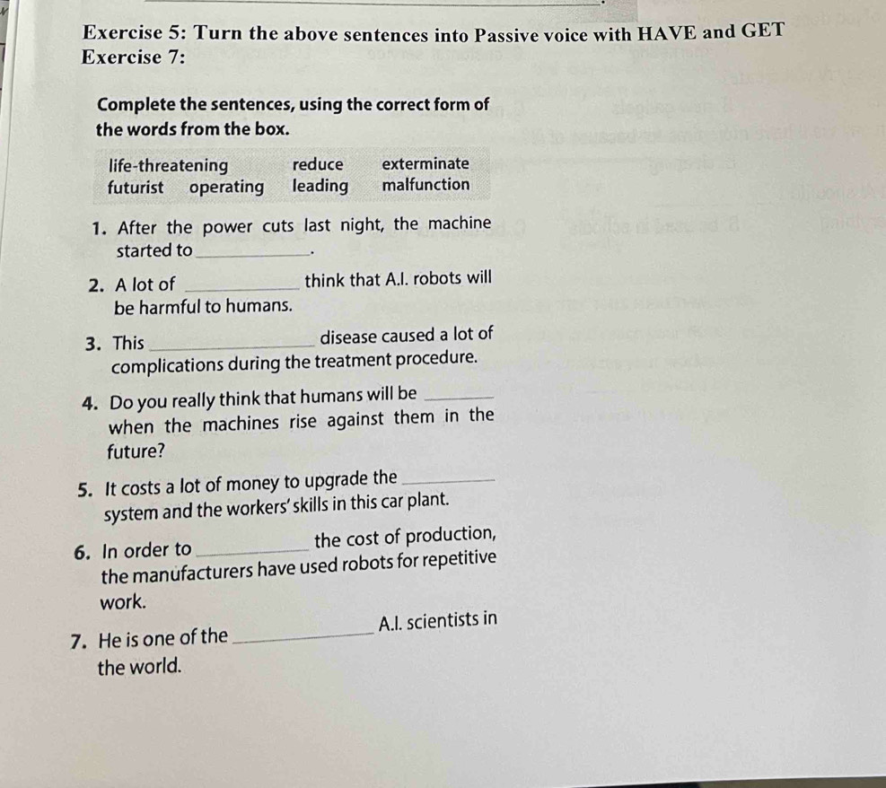 Turn the above sentences into Passive voice with HAVE and GET
Exercise 7:
Complete the sentences, using the correct form of
the words from the box.
life-threatening reduce exterminate
futurist operating leading malfunction
1. After the power cuts last night, the machine
started to_
_.
2. A lot of _think that A.I. robots will
be harmful to humans.
3. This_ disease caused a lot of
complications during the treatment procedure.
4. Do you really think that humans will be_
when the machines rise against them in the
future?
5. It costs a lot of money to upgrade the_
system and the workers' skills in this car plant.
6. In order to _the cost of production,
the manufacturers have used robots for repetitive
work.
7. He is one of the_ A.I. scientists in
the world.