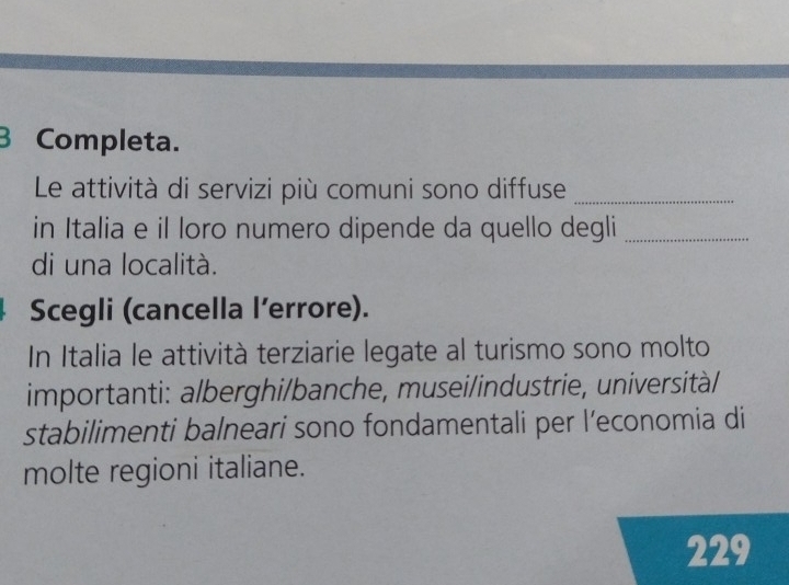 Completa. 
Le attività di servizi più comuni sono diffuse_ 
in Italia e il loro numero dipende da quello degli_ 
di una località. 
Scegli (cancella l’errore). 
In Italia le attività terziarie legate al turismo sono molto 
importanti: alberghi/banche, musei/industrie, università/ 
stabilimenti balneari sono fondamentali per l’economia di 
molte regioni italiane. 
229