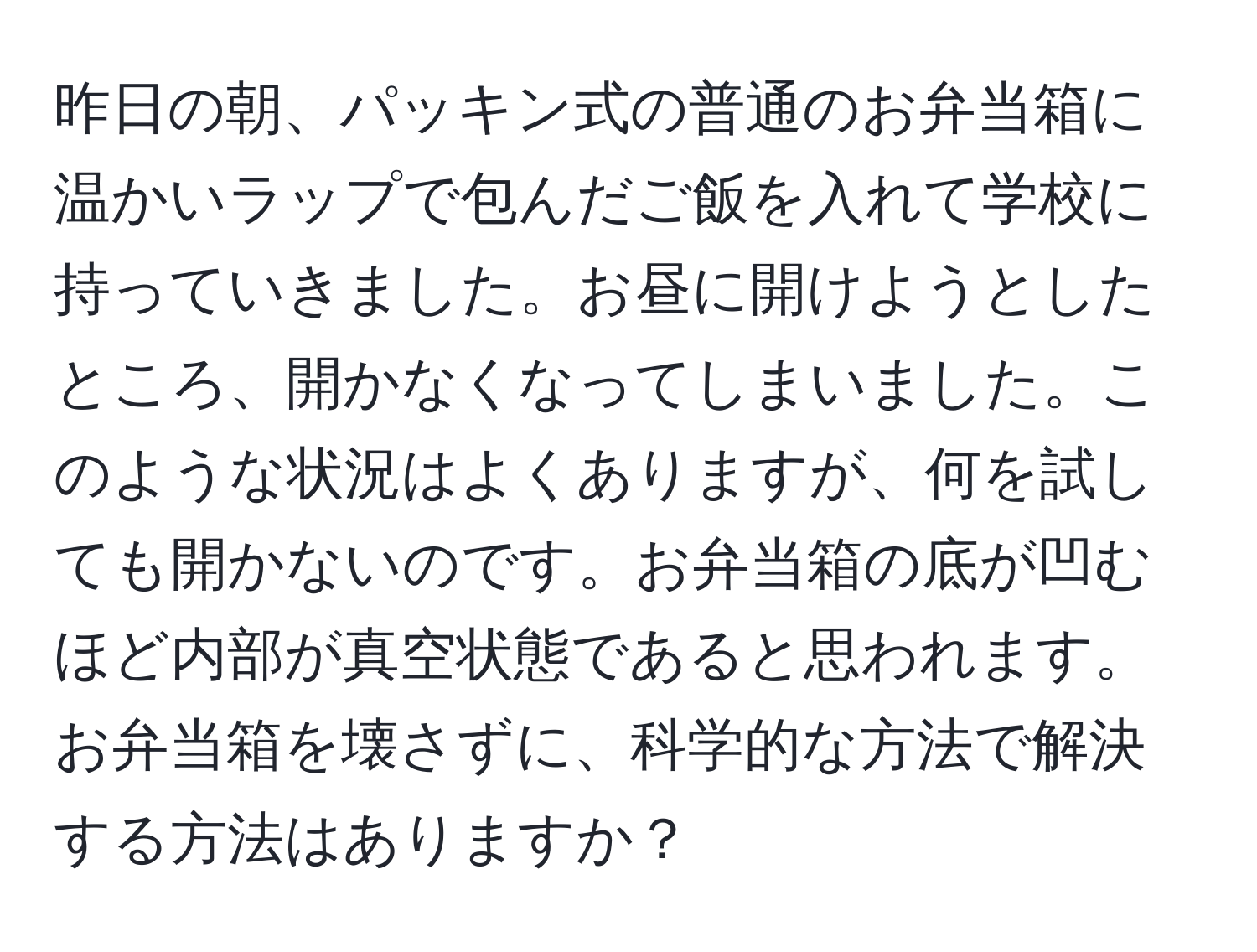 昨日の朝、パッキン式の普通のお弁当箱に温かいラップで包んだご飯を入れて学校に持っていきました。お昼に開けようとしたところ、開かなくなってしまいました。このような状況はよくありますが、何を試しても開かないのです。お弁当箱の底が凹むほど内部が真空状態であると思われます。お弁当箱を壊さずに、科学的な方法で解決する方法はありますか？