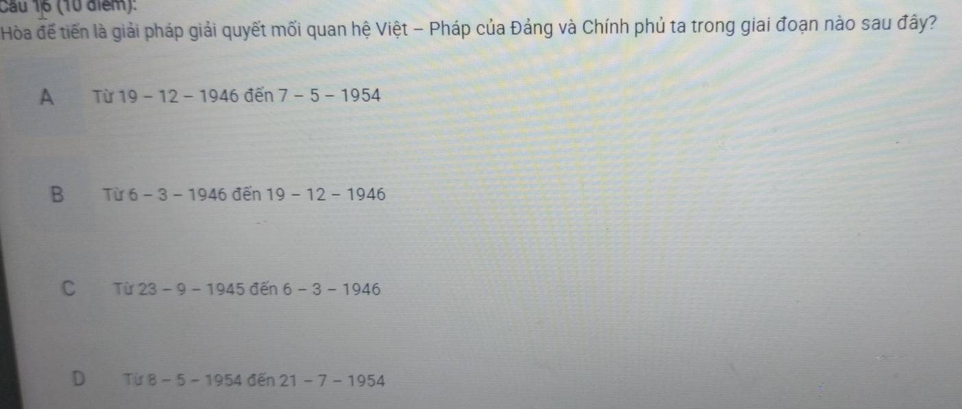 Cầu 16 (10 điểm):
Hòa đế tiến là giải pháp giải quyết mối quan hệ Việt - Pháp của Đảng và Chính phủ ta trong giai đoạn nào sau đây?
A Từ 19-12-1946 đến 7-5-1954
B Từ 6-3-1946 đến 19-12-1946
C Từ 23-9-1945de n 6-3-1946
D Tif8-5-1954den21-7-1954