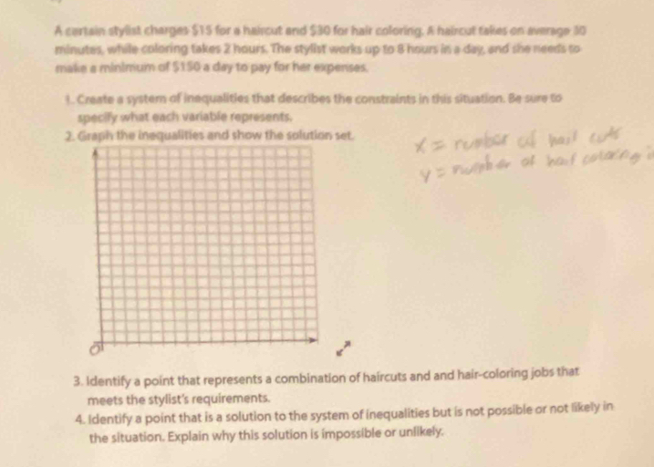A cartain stylist charges $15 for a haircut and $30 for hair coloring. A haircut takes on average 30
minutes, while coloring takes 2 hours. The stylist works up to 8 hours in a day, and she needs to 
make a minimum of $150 a day to pay for her expenses. 
1 Create a syster of inequalities that describes the constraints in this situation. Be sure to 
specify what each variable represents. 
2. Graph the inequalities and show the solution set. 
3. Identify a point that represents a combination of haircuts and and hair-coloring jobs that 
meets the stylist's requirements. 
4. Identify a point that is a solution to the system of inequalities but is not possible or not likely in 
the situation. Explain why this solution is impossible or unlikely.