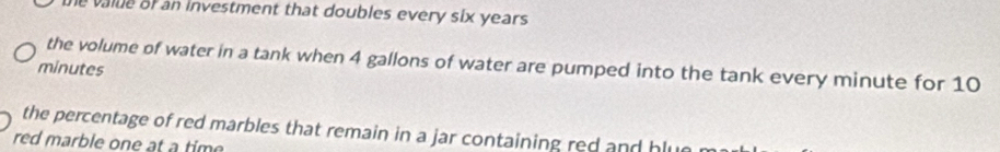 the value of an investment that doubles every six years
the volume of water in a tank when 4 gallons of water are pumped into the tank every minute for 10
minutes
the percentage of red marbles that remain in a jar containing red and hlu 
red marble one at a time