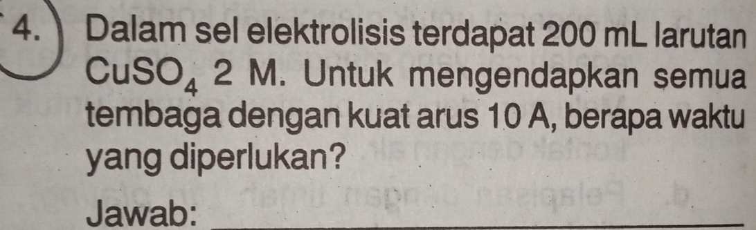 Dalam sel elektrolisis terdapat 200 mL larutan
CuSO_4 2M. Untuk mengendapkan semua 
tembaga dengan kuat arus 10 A, berapa waktu 
yang diperlukan? 
Jawab:_