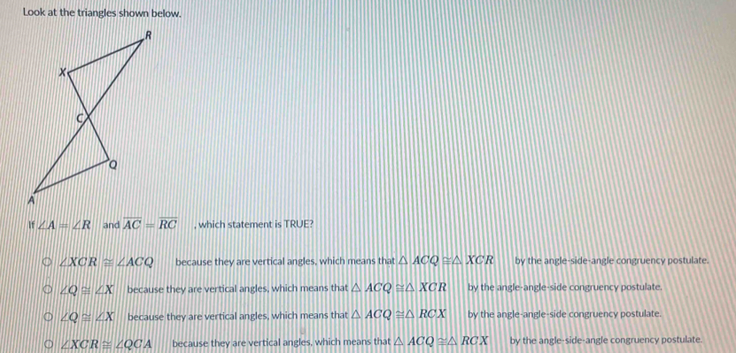 Look at the triangles shown below.
If ∠ A=∠ R and overline AC=overline RC , which statement is TRUE?
∠ XCR≌ ∠ ACQ because they are vertical angles, which means that △ ACQ≌ △ XCR by the angle-side-angle congruency postulate.
∠ Q≌ ∠ X because they are vertical angles, which means that △ ACQ≌ △ XCR by the angle-angle-side congruency postulate.
∠ Q≌ ∠ X because they are vertical angles, which means that △ ACQ≌ △ RCX by the angle-angle-side congruency postulate.
∠ XCR≌ ∠ QCA because they are vertical angles, which means that △ ACQ≌ △ RCX by the angle-side-angle congruency postulate.