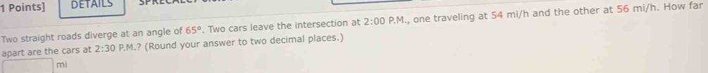 DETAILS 
Two straight roads diverge at an angle of 65°. Two cars leave the intersection at 2:00 P.M., one traveling at 54 mi/h and the other at 56 mi/h. How far 
apart are the cars at 2:30 P.M.? (Round your answer to two decimal places.)
mi
