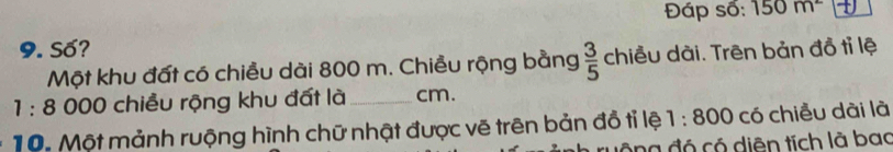 Đáp số: 150m^2
9. Số? 
Một khu đất có chiều dài 800 m. Chiều rộng bằng  3/5  chiều dài. Trên bản đồ tỉ lệ
1:8 000 chiều rộng khu đất là_ cm. 
10. Một mảnh ruộng hình chữ nhật được vẽ trên bản đồ tỉ lệ 1:800 có chiều dài là 
ng đó có diện tích là bao