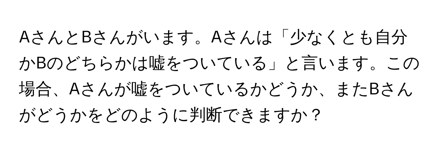 AさんとBさんがいます。Aさんは「少なくとも自分かBのどちらかは嘘をついている」と言います。この場合、Aさんが嘘をついているかどうか、またBさんがどうかをどのように判断できますか？