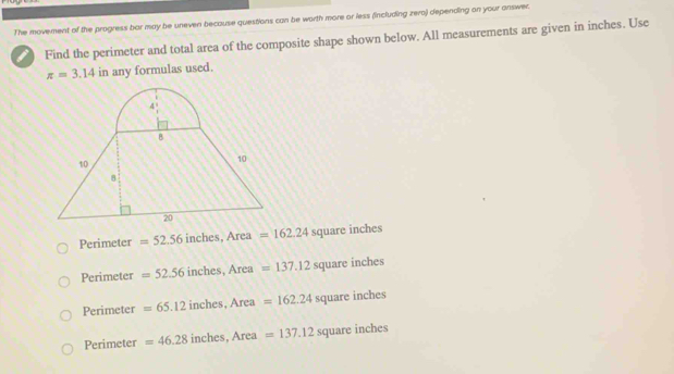 The movement of the progress bar may be uneven because questions can be worth more or less (including zero) depending on your answer.
Find the perimeter and total area of the composite shape shown below. All measurements are given in inches. Use
π =3.14 in any formulas used.
Perimeter =52.56 inches. Area =162.24 square inches
Perimeter =52.56 inches, Arc a =137.12 square inches
Perimeter =65.12inches, Area=162.24 square inches
Perimeter =46.28inches, Area=137.12s square inches