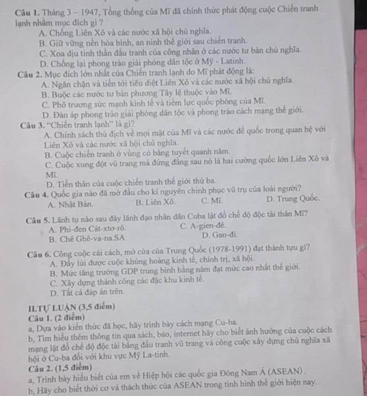 Tháng 3 - 1947, Tổng thống của Mĩ đã chính thức phát động cuộc Chiến tranh
lạnh nhăm mục đích gì ?
A. Chống Liên Xô và các nước xã hội chủ nghĩa.
B. Giữ vững nền hòa bình, an ninh thể giới sau chiến tranh.
C. Xoa dịu tinh thần đầu tranh của công nhân ở các nước tư bản chủ nghĩa.
D. Chống lại phong trào giải phóng dân tộc ở Mỹ - Latinh.
Câu 2. Mục đích lớn nhất của Chiến tranh lạnh do Mĩ phát động là:
A. Ngăn chặn và tiến tới tiêu diệt Liên Xô và các nước xã hội chủ nghĩa.
B. Buộc các nước tư bản phương Tây lệ thuộc vào Mĩ.
C. Phô trương sức mạnh kinh tế và tiểm lực quốc phòng của Mĩ.
D. Đàn áp phong trào giải phóng dân tộc và phong trào cách mạng thế giới.
Câu 3. “Chiến tranh lạnh” là gì?
A. Chính sách thù địch về mọi mặt của Mĩ và các nước để quốc trong quan hệ với
Liên Xô và các nước xã hội chủ nghĩa.
B. Cuộc chiến tranh ở vùng có băng tuyết quanh năm.
C. Cuộc xung đột vũ trang mà đứng đăng sau nó là hai cường quốc lớn Liên Xô và
MT.
D. Tiền thân của cuộc chiến tranh thế giới thứ ba.
Câu 4. Quốc gia nào đã mở đầu cho kỉ nguyên chình phục vũ trụ của loài người?
A. Nhật Bản. B. Liên Xô. C. Mī. D. Trung Quốc.
Câu 5. Lãnh tụ nào sau đây lãnh đạo nhân dân Cuba lật đổ chế độ độc tài thân Mĩ?
A. Phi-đen Cát-xtơ-rô. C. A-gien-đê.
B. Chê Ghê-va-na.SA D. Gan-di.
Câu 6. Công cuộc cải cách, mở cửa của Trung Quốc (1978-1991) đạt thành tựu gi?
A. Đây lùi được cuộc khủng hoảng kinh tế, chính trị, xã hội.
B. Mức tăng trưởng GDP trung binh hằng năm đạt mức cao nhất thế giới.
C. Xãy dựng thành công các đặc khu kinh tế.
D. Tất cả đáp án trên.
II.Tự LUẠN (3,5 điểm)
Câu 1. (2 điểm)
a, Dựa vào kiển thức đã học, hãy trình bày cách mạng Cu-ba.
b, Tìm hiểu thêm thông tin qua sách, báo, internet hãy cho biết ảnh hưởng của cuộc cách
mạng lật đổ chế độ độc tài bằng đầu tranh vũ trang và công cuộc xây dựng chủ nghĩa xã
hội ở Cu-ba đổi với khu vực Mỹ La-tinh.
Câu 2. (1,5 điểm)
a, Trình bày hiểu biết của em về Hiệp hội các quốc gia Đông Nam Á (ASEAN) .
b, Hãy cho biết thời cơ và thách thức của ASEAN trong tình hình thế giới hiện nay.