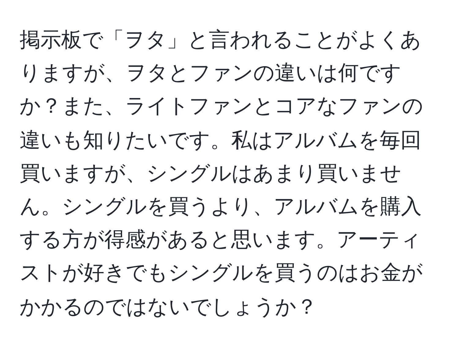 掲示板で「ヲタ」と言われることがよくありますが、ヲタとファンの違いは何ですか？また、ライトファンとコアなファンの違いも知りたいです。私はアルバムを毎回買いますが、シングルはあまり買いません。シングルを買うより、アルバムを購入する方が得感があると思います。アーティストが好きでもシングルを買うのはお金がかかるのではないでしょうか？