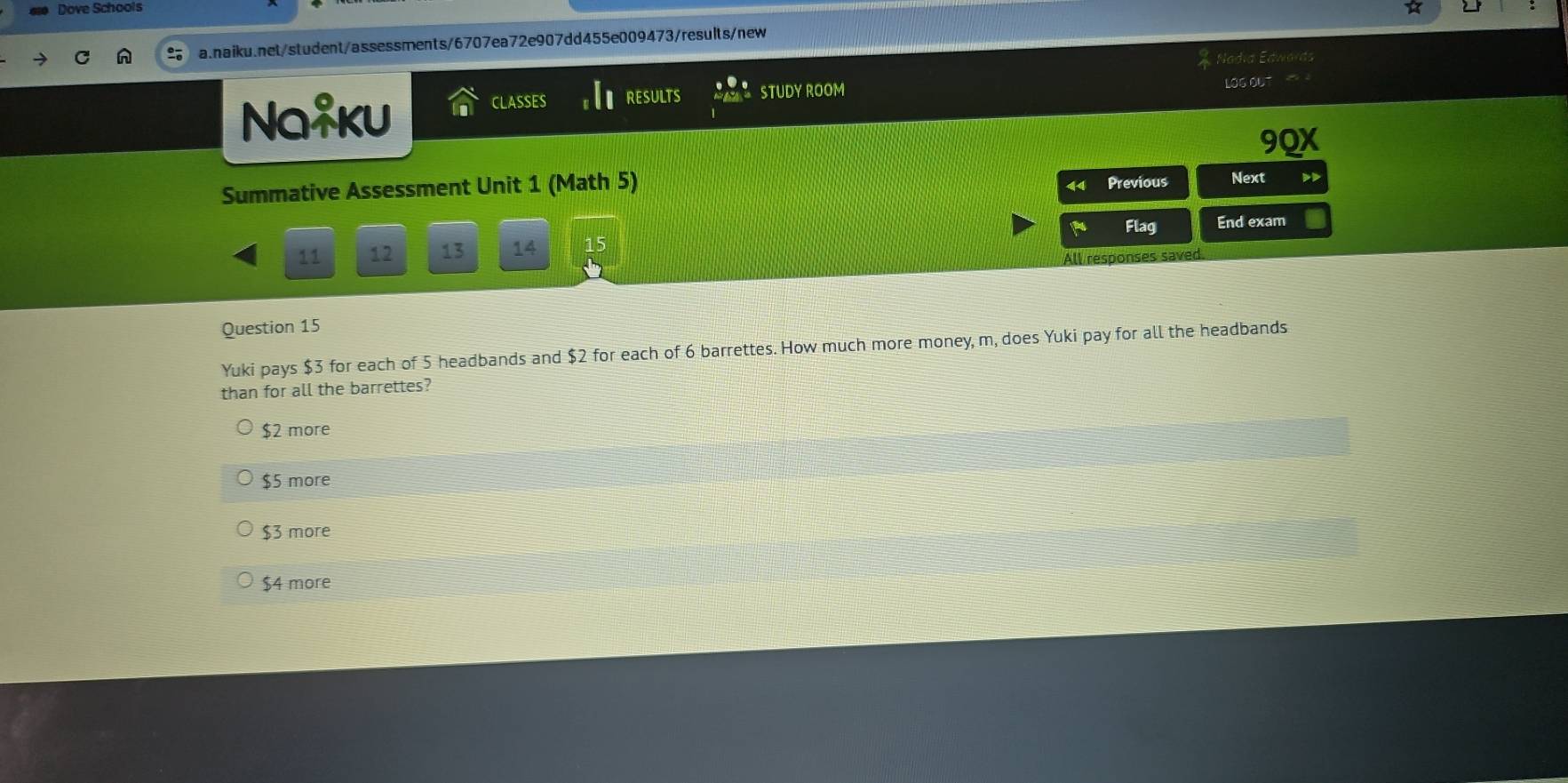 Dove Schools
a.naiku.net/student/assessments/6707ea72e907dd455e009473/results/new
LOG OL
Na*ku
CLASSES RESULTS STUDY ROOM
9QX
Summative Assessment Unit 1 (Math 5)
Previous Next D
a Flag End exam
11 12 13 14 15
All responses saved
Question 15
Yuki pays $3 for each of 5 headbands and $2 for each of 6 barrettes. How much more money, m, does Yuki pay for all the headbands
than for all the barrettes?
$2 more
$5 more
$3 more
$4 more