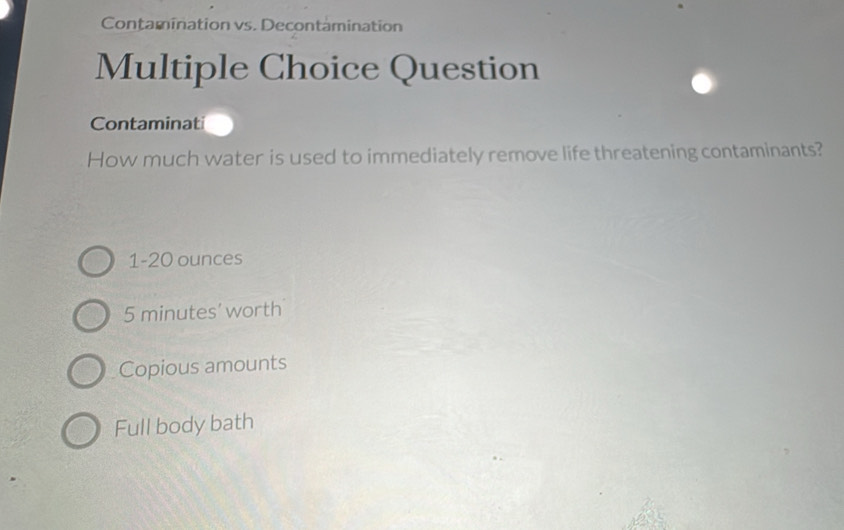 Contamination vs. Decontamination
Multiple Choice Question
Contaminat
How much water is used to immediately remove life threatening contaminants?
1-20 ounces
5 minutes ’ worth
Copious amounts
Full body bath