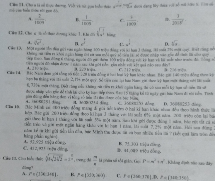 Cho a là số thực dương. Viết và rút gọn biểu thức a^(frac 3)2018.sqrt[2018](a) đưới dạng lũy thừa với số mũ hữu tī. Tìm số
mũ của biểu thức rút gọn đó,
A.  2/1009 . B.  1/1009 . C.  3/1009 . D.  3/2018^2 ·
Câu 12. Cho a là số thực dương khác 1. Khi đó sqrt[4](a^(frac 2)3) bàng:
A. sqrt[3](a^2). B. a^(frac 8)3. a^(frac 3)8. sqrt[6](a).
C.
D.
Câu 13. Một người lần đầu gửi vào ngân hàng 100 triệu đồng với ki hạn 3 tháng, lãi suất 2% một quý. Biết rằng néi
không rút tiền ra khỏi ngân hàng thi cứ sau mỗi quý số tiên lãi sẽ được nhập vào gốc đề tính lãi cho quý
tiếp theo. Sau đúng 6 tháng, người đó gửi thêm 100 triệu đồng với kỳ hạn và lãi suát như trước đó. Tổng số
tiền người đó nhận được 1 năm sau khi gửi tiền gần nhất với kết quả nào sau đây?
A. 210 triệu. B. 220 triệu. C. 212 triệu. D. 216 triệu.
Câu 14. Bác Nam đem gửi tổng số tiền 320 triệu đồng ở hai loại kỳ hạn khác nhau. Bác gửi 140 triệu đồng theo kỷ
han ba tháng với lãi suất 2,1% một quý. Số tiền còn lại bác Nam gửi theo kỳ hạn một tháng với lãi suất
0, 73% một tháng. Biết rằng nếu không rút tiền ra khỏi ngân hàng thì cứ sau mỗi kỳ hạn số tiền lãi sẽ
được nhập yào gốc để tính lãi cho kỳ hạn tiếp theo. Sau 15 tháng kể từ ngày gửi bác Nam đi rút tiên. Tinh
gần đúng đến hàng đơn vị tổng số tiền lãi thu được của bác Nam.
A. 36080251 đồng. B. 36080254 đồng.. C. 36080255 dòng. D. 36080253 đồng.
Câu 10. Bác Minh có 400 triệu đồng mang đi gửi tiết kiệm ở hai kì hạn khác nhau đều theo hình thức lã
kép. Bác gửi 200 triệu đồng theo kỉ hạn 3 tháng với lãi suất 6% một năm. 200 triệu còn lại bác
gửi theo kỉ hạn 1 tháng với lãi suất 5% một năm. Sau khi gửi được đúng 1 năm, bắc rút tắt cả số
tiên trên và gửi một ngân hàng khác với kì hạn 1 năm, lãi suất 7,2% một năm. Hỏi sau đứng 2
năm kể từ khi gửi tiền lần đầu, bác Minh thu được tất cả bao nhiêu tiền lãi ? (kết quả làm tròn đền
hàng phần nghin).
A. 52,925 triệu đồng. B. 75,303 triệu đồng.
C. 452,925 triệu đồng. D. 44,089 triệu đồng.
Câu 11. Cho biểu thức sqrt[5](8sqrt 2sqrt [3]2)=2^(frac m)n , trong đó  m/n  là phân số tối giản. Gọi P=m^2+n^2. Khẳng định nào sau đây
đúng?
A. P∈ (330;340). B. P∈ (350;360). C. P∈ (260;370).D, P∈ (340;350).